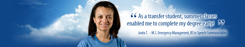As a transfer student summer classes enabled me to complete my degree early! Javita T. M.S. Emergency Management, BS in Speech Communication