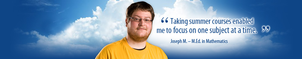 Taking summer courses enabled me to focus on one subject at a time. Joseph M. M.Ed. in Math