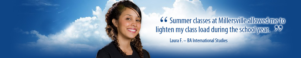 Summer classes at Millersville allowed me to lighten my class load during the school year. Laura F. BA International Studies
